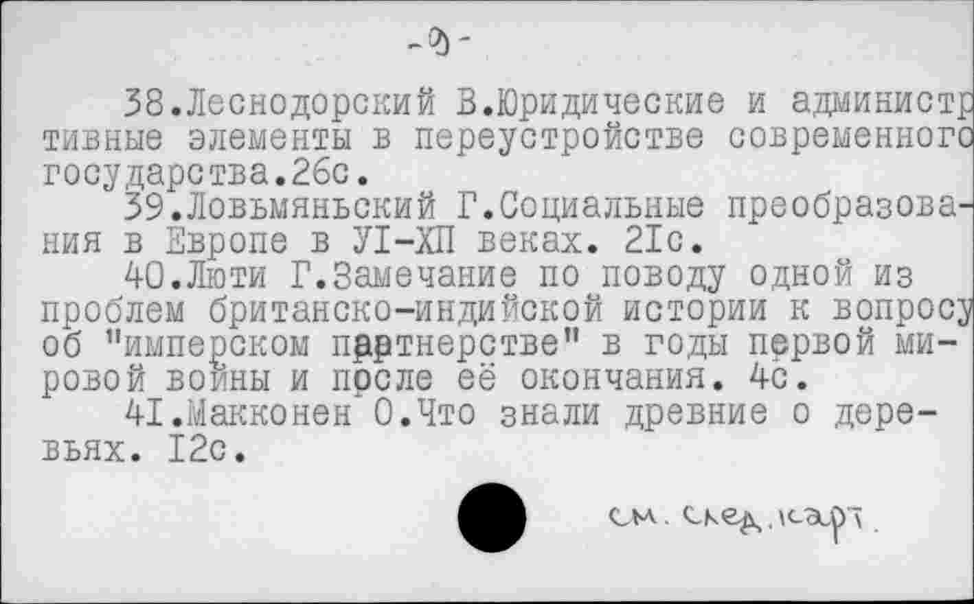 ﻿-<д-
38.Леснодорский В.Юридические и админист; тивные элементы в переустройстве современного государства.26с.
ЗЭ.Ловьмяньский Г.Социальные преобразова^ ния в Европе в У1-ХП веках. 21с.
40.	Люти Г.Замечание по поводу одной из проблем британско-индийской истории к вопрос; об ’’имперском партнерстве” в годы первой мировой воины и после её окончания. 4с.
41.	МакконенхО.Что знали древние о деревьях. 12с.
см. ске^. усэсрк